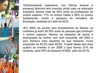 •Historicamente expressiva, nos últimos tempos a
presença feminina tem crescido ainda mais na educação
brasileira. Somos mais de 50% entre os professores do
ensino superior, 71% no ensino médio e 85% no ensino
fundamental, revela a pesquisa do ministério da
Educação, realizada em abril de 2010.
•Em 2009, de acordo com levantamento do Dieese, as
mulheres já eram 59,76% entre as pessoas que concluem
o ensino superior. Mesmo na pesquisa de ponta a
participação da mulher vem num crescente, até 2003 o
país formava mais doutores do que doutoras, numa
proporção de 50,2% para 49,8%. A partir desse ano esse
quadro se inverteu e em 2008 o país formou 51% de
doutoras, para 48% de doutores (CGEE, julho de 2010).
 