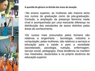A questão de gênero na divisão das áreas de atuação
• No ensino superior, as mulheres são maioria tanto
nos cursos de graduação como de pós-graduação.
Contudo, a ampliação da presença feminina neste
nível é acompanhada por uma marcante diferença na
distribuição dos estudantes de sexos distintos pelas
áreas de conhecimento.
•Os cursos mais procurados pelos homens são
relativos a engenharia , tecnologia, indústria e
computação; pelas mulheres, são relativos a serviços e
educação para a saúde e para a sociedade
(secretariado, psicologia, nutrição, enfermagem,
serviço social, pedagogia). Essa tendência se mantém
nos mestrados, doutorados e na própria docência da
educação superior.
 