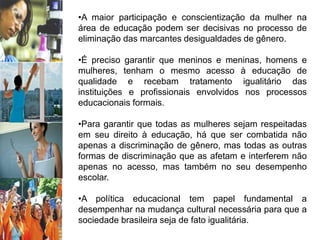 •A maior participação e conscientização da mulher na
área de educação podem ser decisivas no processo de
eliminação das marcantes desigualdades de gênero.
•É preciso garantir que meninos e meninas, homens e
mulheres, tenham o mesmo acesso à educação de
qualidade e recebam tratamento igualitário das
instituições e profissionais envolvidos nos processos
educacionais formais.
•Para garantir que todas as mulheres sejam respeitadas
em seu direito à educação, há que ser combatida não
apenas a discriminação de gênero, mas todas as outras
formas de discriminação que as afetam e interferem não
apenas no acesso, mas também no seu desempenho
escolar.
•A política educacional tem papel fundamental a
desempenhar na mudança cultural necessária para que a
sociedade brasileira seja de fato igualitária.
 