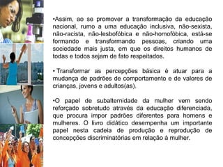 •Assim, ao se promover a transformação da educação
nacional, rumo a uma educação inclusiva, não-sexista,
não-racista, não-lesbofóbica e não-homofóbica, está-se
formando e transformando pessoas, criando uma
sociedade mais justa, em que os direitos humanos de
todas e todos sejam de fato respeitados.
• Transformar as percepções básica é atuar para a
mudança de padrões de comportamento e de valores de
crianças, jovens e adultos(as).
•O papel de subalternidade da mulher vem sendo
reforçado sobretudo através da educação diferenciada,
que procura impor padrões diferentes para homens e
mulheres. O livro didático desempenha um importante
papel nesta cadeia de produção e reprodução de
concepções discriminatórias em relação à mulher.
 