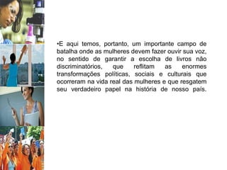 •E aqui temos, portanto, um importante campo de
batalha onde as mulheres devem fazer ouvir sua voz,
no sentido de garantir a escolha de livros não
discriminatórios, que reflitam as enormes
transformações políticas, sociais e culturais que
ocorreram na vida real das mulheres e que resgatem
seu verdadeiro papel na história de nosso país.
 
