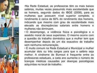 •Na Rede Estadual, as professoras têm os mais baixos
salários, muitas vezes possuindo mais escolaridade que
os homens, segundo dados do IBGE (2008), para as
mulheres que possuem nível superior completo, o
rendimento é cerca de 60% do rendimento dos homens,
indicando que mesmo com grau de escolaridade mais
elevado as discrepâncias salariais entre homens e
mulheres não diminuem.
• O desemprego, a violência física e psicológica e o
assédio moral de seus superiores. O mesmo ocorre com
a questão do trabalho doméstico que a mulher tem que
desempenhar depois de um dia exaustivo de trabalho
sem nenhuma remuneração.
• É muito comum na Rede Estadual e Municipal a mulher
acumular dois ou três cargos para que o salário seja
melhor. A síndrome de Burnout é frequente entre as
professoras estaduais, a cada ano aumenta o número de
licenças médicas causadas por doenças psicológicas
adquiridas no local de trabalho.
 