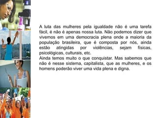 A luta das mulheres pela igualdade não é uma tarefa
fácil, é não é apenas nossa luta. Não podemos dizer que
vivemos em uma democracia plena onde a maioria da
população brasileira, que é composta por nós, ainda
estão atingidas por violências, sejam físicas,
psicológicas, culturais, etc.
Ainda temos muito o que conquistar. Mas sabemos que
não é nesse sistema, capitalista, que as mulheres, e os
homens poderão viver uma vida plena e digna.
 