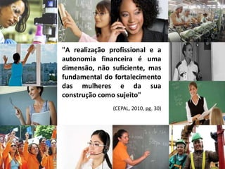 "A realização profissional e a
autonomia financeira é uma
dimensão, não suficiente, mas
fundamental do fortalecimento
das mulheres e da sua
construção como sujeito"
(CEPAL, 2010, pg. 30)
 