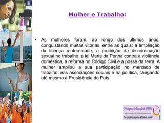 Mulher e Trabalho:
• As mulheres foram, ao longo dos últimos anos,
conquistando muitas vitorias, entre as quais: a ampliação
da licença maternidade, a proibição da discriminação
sexual no trabalho, a lei Maria da Penha contra a violência
doméstica, a reforma no Código Civil e à posse da terra. A
mulher ampliou a sua participação no mercado de
trabalho, nas associações sociais e na política, chegando
até mesmo à Presidência do País.
 