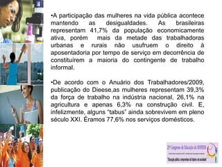 •A participação das mulheres na vida pública acontece
mantendo as desigualdades. As brasileiras
representam 41,7% da população economicamente
ativa, porém mais da metade das trabalhadoras
urbanas e rurais não usufruem o direito à
aposentadoria por tempo de serviço em decorrência de
constituírem a maioria do contingente de trabalho
informal.
•De acordo com o Anuário dos Trabalhadores/2009,
publicação do Dieese,as mulheres representam 39,3%
da força de trabalho na indústria nacional, 26,1% na
agricultura e apenas 6,3% na construção civil. E,
infelizmente, alguns “tabus” ainda sobrevivem em pleno
século XXI. Éramos 77,6% nos serviços domésticos.
 
