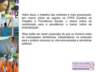 •Além disso, o trabalho das mulheres é mais precarizado:
tem menor índice de registro na CTPS (Carteira de
Trabalho e Previdência Social), o menor índice de
contribuição para a previdência, o menor índice de
sindicalização.
•Elas estão em maior proporção do que os homens entre
as empregadas domésticas, trabalhadoras na produção
para o próprio consumo ou não-remuneradas e servidoras
públicas.
 
