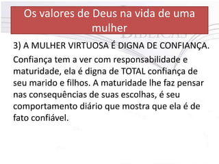 Os valores de Deus na vida de uma
mulher
3) A MULHER VIRTUOSA É DIGNA DE CONFIANÇA.
Confiança tem a ver com responsabilidade e
maturidade, ela é digna de TOTAL confiança de
seu marido e filhos. A maturidade lhe faz pensar
nas consequências de suas escolhas, é seu
comportamento diário que mostra que ela é de
fato confiável.
 