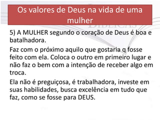 Os valores de Deus na vida de uma
mulher
5) A MULHER segundo o coração de Deus é boa e
batalhadora.
Faz com o próximo aquilo que gostaria q fosse
feito com ela. Coloca o outro em primeiro lugar e
não faz o bem com a intenção de receber algo em
troca.
Ela não é preguiçosa, é trabalhadora, investe em
suas habilidades, busca excelência em tudo que
faz, como se fosse para DEUS.
 
