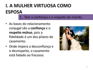 • As bases do relacionamento
conjugal são a confiança e o
respeito mútuo, pois a
fidelidade é um dos pilares do
casamento.
• Onde impera a desconfiança e
o desrespeito, o casamento
está fadado ao fracasso.
15
1. Tem a confiança e o respeito do marido.
I. A MULHER VIRTUOSA COMO
ESPOSA
 