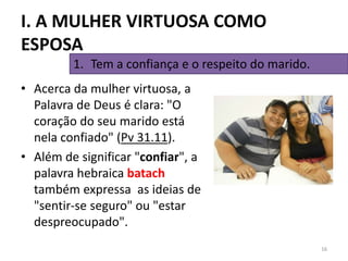 • Acerca da mulher virtuosa, a
Palavra de Deus é clara: "O
coração do seu marido está
nela confiado" (Pv 31.11).
• Além de significar "confiar", a
palavra hebraica batach
também expressa as ideias de
"sentir-se seguro" ou "estar
despreocupado".
16
1. Tem a confiança e o respeito do marido.
I. A MULHER VIRTUOSA COMO
ESPOSA
 
