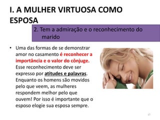 • Uma das formas de se demonstrar
amor no casamento é reconhecer a
importância e o valor do cônjuge.
Esse reconhecimento deve ser
expresso por atitudes e palavras.
Enquanto os homens são movidos
pelo que veem, as mulheres
respondem melhor pelo que
ouvem! Por isso é importante que o
esposo elogie sua esposa sempre.
17
2. Tem a admiração e o reconhecimento do
marido
I. A MULHER VIRTUOSA COMO
ESPOSA
 