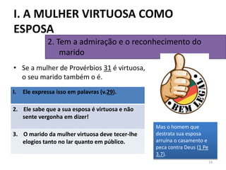 • Se a mulher de Provérbios 31 é virtuosa,
o seu marido também o é.
19
2. Tem a admiração e o reconhecimento do
marido
I. A MULHER VIRTUOSA COMO
ESPOSA
Mas o homem que
destrata sua esposa
arruína o casamento e
peca contra Deus (1 Pe
3.7).
I. Ele expressa isso em palavras (v.29).
2. Ele sabe que a sua esposa é virtuosa e não
sente vergonha em dizer!
3. O marido da mulher virtuosa deve tecer-lhe
elogios tanto no lar quanto em público.
 