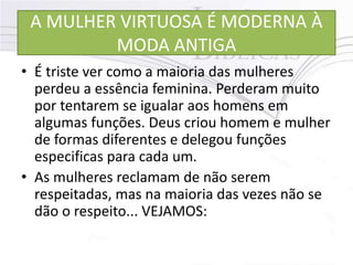 A MULHER VIRTUOSA É MODERNA À
MODA ANTIGA
• É triste ver como a maioria das mulheres
perdeu a essência feminina. Perderam muito
por tentarem se igualar aos homens em
algumas funções. Deus criou homem e mulher
de formas diferentes e delegou funções
especificas para cada um.
• As mulheres reclamam de não serem
respeitadas, mas na maioria das vezes não se
dão o respeito... VEJAMOS:
 