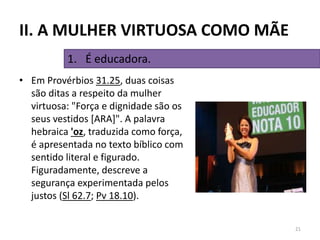 • Em Provérbios 31.25, duas coisas
são ditas a respeito da mulher
virtuosa: "Força e dignidade são os
seus vestidos [ARA]". A palavra
hebraica 'oz, traduzida como força,
é apresentada no texto bíblico com
sentido literal e figurado.
Figuradamente, descreve a
segurança experimentada pelos
justos (Sl 62.7; Pv 18.10).
21
1. É educadora.
II. A MULHER VIRTUOSA COMO MÃE
 
