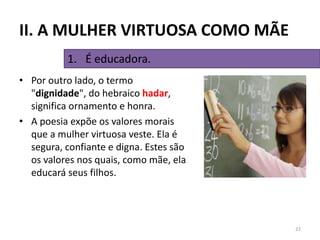 • Por outro lado, o termo
"dignidade", do hebraico hadar,
significa ornamento e honra.
• A poesia expõe os valores morais
que a mulher virtuosa veste. Ela é
segura, confiante e digna. Estes são
os valores nos quais, como mãe, ela
educará seus filhos.
22
1. É educadora.
II. A MULHER VIRTUOSA COMO MÃE
 