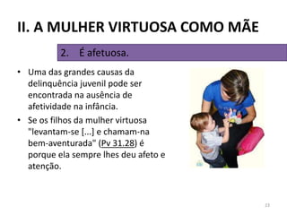 • Uma das grandes causas da
delinquência juvenil pode ser
encontrada na ausência de
afetividade na infância.
• Se os filhos da mulher virtuosa
"levantam-se [...] e chamam-na
bem-aventurada" (Pv 31.28) é
porque ela sempre lhes deu afeto e
atenção.
23
2. É afetuosa.
II. A MULHER VIRTUOSA COMO MÃE
 