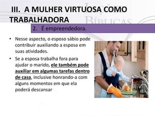 III. A MULHER VIRTUOSA COMO
TRABALHADORA
2. É empreendedora.
• Nesse aspecto, o esposo sábio pode
contribuir auxiliando a esposa em
suas atividades.
• Se a esposa trabalha fora para
ajudar o marido, ele também pode
auxiliar em algumas tarefas dentro
de casa, inclusive honrando-a com
alguns momentos em que ela
poderá descansar
 