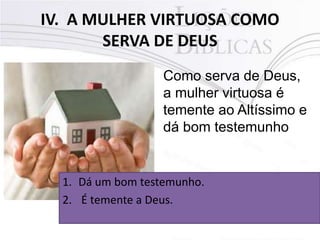 IV. A MULHER VIRTUOSA COMO
SERVA DE DEUS
Como serva de Deus,
a mulher virtuosa é
temente ao Altíssimo e
dá bom testemunho
1. Dá um bom testemunho.
2. É temente a Deus.
 