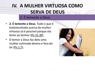 IV. A MULHER VIRTUOSA COMO
SERVA DE DEUS
• 2. É temente a Deus. Tudo o que é
testemunhado acerca da mulher
virtuosa só é possível porque ela
teme ao Senhor (Pv 31.30).
• O temor a Deus faz dela uma
mulher estimada dentro e fora do
lar (Pv 1.7).
2. É temente a Deus.
 