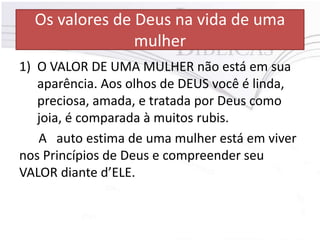Os valores de Deus na vida de uma
mulher
1) O VALOR DE UMA MULHER não está em sua
aparência. Aos olhos de DEUS você é linda,
preciosa, amada, e tratada por Deus como
joia, é comparada à muitos rubis.
A auto estima de uma mulher está em viver
nos Princípios de Deus e compreender seu
VALOR diante d’ELE.
 