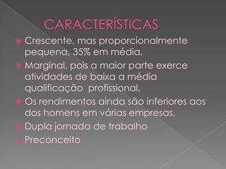      CARACTERÍSTICASCrescente, mas proporcionalmente pequena, 35% em média,Marginal, pois a maior parte exerce atividades de baixa a média qualificação  profissional,Os rendimentos ainda são inferiores aos dos homens em várias empresas,Dupla jornada de trabalhoPreconceito