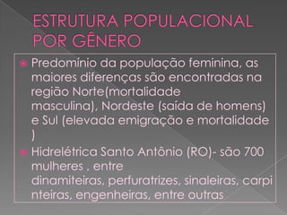 ESTRUTURA POPULACIONAL POR GÊNEROPredomínio da população feminina, as maiores diferenças são encontradas na região Norte(mortalidade masculina), Nordeste (saída de homens) e Sul (elevada emigração e mortalidade )Hidrelétrica Santo Antônio (RO)- são 700 mulheres , entre dinamiteiras, perfuratrizes, sinaleiras, carpinteiras, engenheiras, entre outras