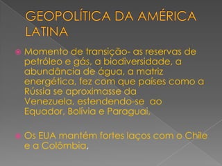 GEOPOLÍTICA DA AMÉRICA LATINAMomento de transição- as reservas de petróleo e gás, a biodiversidade, a abundância de água, a matriz energética, fez com que países como a Rússia se aproximasse da Venezuela, estendendo-se  ao Equador, Bolívia e Paraguai,Os EUA mantém fortes laços com o Chile e a Colômbia,