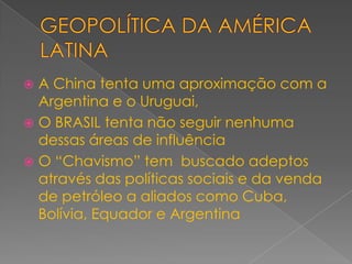 GEOPOLÍTICA DA AMÉRICA LATINAA China tenta uma aproximação com a Argentina e o Uruguai,O BRASIL tenta não seguir nenhuma dessas áreas de influênciaO “Chavismo” tem  buscado adeptos através das políticas sociais e da venda de petróleo a aliados como Cuba, Bolívia, Equador e Argentina