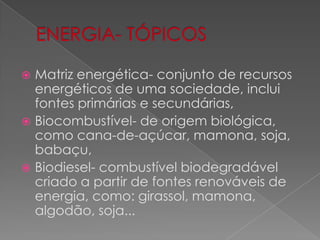 ENERGIA- TÓPICOSMatriz energética- conjunto de recursos energéticos de uma sociedade, inclui fontes primárias e secundárias,Biocombustível- de origem biológica, como cana-de-açúcar, mamona, soja, babaçu,Biodiesel- combustível biodegradável criado a partir de fontes renováveis de energia, como: girassol, mamona, algodão, soja...