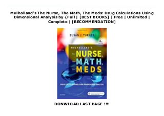 Mulholland's The Nurse, The Math, The Meds: Drug Calculations Using
Dimensional Analysis by {Full | [BEST BOOKS] | Free | Unlimited |
Complete | [RECOMMENDATION]
DONWLOAD LAST PAGE !!!!
Mulholland's The Nurse, The Math, The Meds: Drug Calculations Using Dimensional Analysis PDF Online Use the simplicity of the dimensional analysis method to make accurate drug calculations! Mulholland's The Nurse, The Math, The Meds, 4th Edition helps you overcome any math anxiety you may have by clearly explaining how to use dimensional analysis to minimize drug calculation errors. It shows how to analyze and set up problems, estimate a reasonable answer, and then evaluate the answer for accuracy. But first, a review of basic math ensures that you remember essential math skills. Updated by nursing educator Susan Turner, this edition includes plenty of practice exercises to help you understand and master each aspect of dimensional analysis.UNIQUE! Useful FAQs and answers in each chapter are based on years of classroom questions compiled by the author.UNIQUE! Communication boxes show sample nurse-patient and nurse-prescriber dialogues, relating the math to the medications and to clinical application.UNIQUE! Ask Yourself questions help you synthesize information and reinforce your comprehension.Rapid Practice quizzes provide practice problems following each new topic, making it easy to master both math concepts and drug calculation at the same time.Mnemonics offer shortcuts to make memorization easier, and save time in learning.Red arrow alerts call attention to potential math errors and patient safety issues.High-risk drug icons are used to highlight potentially dangerous drugs.Multiple choice-format questions at the end of each chapter help you review the material and prepare for the NCLEX(R) exam.Chapter finals boost your understanding by providing additional practice with the major concepts covered in each chapter the answer key shows how to work out the problems.Comprehensive final practice boosts your understanding by providing additional practice with the major concepts covered through the entire text the answer key shows how to work out the
problems.NEW and Updated! Safety-related procedures and protocols include the newest ISMP, JCAHO, and QSEN safety standards and new content on drug calculations.NEW and Updated! Photos and medication labels ensure that you are up to date on today's medications.NEW! SBAR information describes Situation, Background, Assessment, Recommendation in Metric Units and Conversions chapter.NEW information on health care provider orders is added to Oral Medications chapter.NEW table of insulins and their uses is included in Antidiabetic Medications chapter.NEW content on thrombolytics, clotting inhibitors, anti-platelet aggregants, and herbal supplements is included in Anticoagulant Medications chapter.
 
