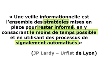 « Une veille informationnelle est
  l’ensemble des stratégies mises en
     place pour rester informé, en y
consacrant le moins de temps possible
    et en utilisant des processus de
       signalement automatisés »

           (JP Lardy – Urfist de Lyon)
 