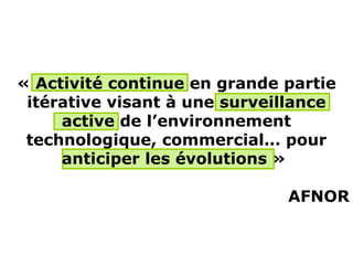 « Activité continue en grande partie
 itérative visant à une surveillance
     active de l’environnement
 technologique, commercial… pour
     anticiper les évolutions »

                              AFNOR
 