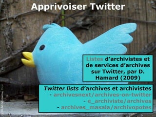 Apprivoiser Twitter




                                               Listes d’archivistes et
                                               de services d’archives
                                                 sur Twitter, par D.
                                                  Hamard (2009)
CC BY-NC-ND chaztoo, Flickr




                                Twitter lists d’archives et archivistes
                                 - archivesnext/archives-on-twitter
                                               - e_archiviste/archives
                                    - archives_masala/archivopotes
 