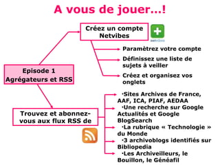 A vous de jouer…!
                     Créez un compte
                         Netvibes

                              Paramètrez votre compte
                              Définissez une liste de
                              sujets à veiller
    Episode 1
                              Créez et organisez vos
Agrégateurs et RSS            onglets

                              •Sites Archives de France,
                             AAF, ICA, PIAF, AEDAA
                              •Une recherche sur Google
   Trouvez et abonnez-       Actualités et Google
   vous aux flux RSS de      BlogSearch
                              •La rubrique « Technologie »
                             du Monde
                              •3 archivoblogs identifiés sur
                             Bibliopedia
                              •Les Archiveilleurs, le
                             Bouillon, le Généafil
 