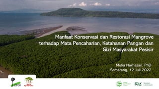 Manfaat Konservasi dan Restorasi Mangrove
terhadap Mata Pencaharian, Ketahanan Pangan dan
Gizi Masyarakat Pesisir
Mulia Nurhasan, PhD
Semarang, 12 Juli 2022
 
