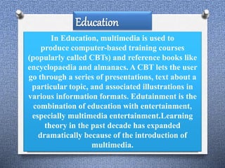 In Education, multimedia is used to 
produce computer-based training courses 
(popularly called CBTs) and reference books like 
encyclopaedia and almanacs. A CBT lets the user 
go through a series of presentations, text about a 
particular topic, and associated illustrations in 
various information formats. Edutainment is the 
combination of education with entertainment, 
especially multimedia entertainment.Learning 
theory in the past decade has expanded 
dramatically because of the introduction of 
multimedia. 
 