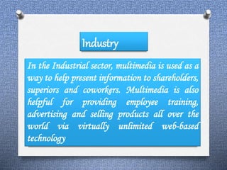 Industry 
In the Industrial sector, multimedia is used as a 
way to help present information to shareholders, 
superiors and coworkers. Multimedia is also 
helpful for providing employee training, 
advertising and selling products all over the 
world via virtually unlimited web-based 
technology 
 