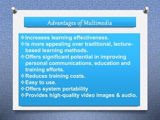 Advantages of Multimedia 
Increases learning effectiveness. 
Is more appealing over traditional, lecture-based 
learning methods. 
Offers significant potential in improving 
personal communications, education and 
training efforts. 
Reduces training costs. 
Easy to use. 
Offers system portability 
Provides high-quality video images & audio. 
 