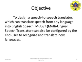 Objective To design a speech-to-speech translator, which can translate speech from any language into English Speech.  MuLiST (Multi-Lingual Speech Translator)  can also be configured by the end-user to recognize and translate new languages.  Jan 2, 2011 Department Of Computer Science and Engineering 