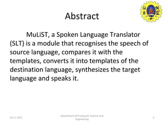 Abstract MuLiST, a Spoken Language Translator (SLT) is a module that recognises the speech of source language, compares it with the templates, converts it into templates of the destination language, synthesizes the target language and speaks it. Jan 2, 2011 Department Of Computer Science and Engineering 