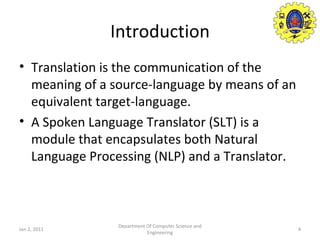 Introduction Translation is the communication of the meaning of a source-language by means of an equivalent target-language. A Spoken Language Translator (SLT) is a module that encapsulates both Natural Language Processing (NLP) and a Translator. Jan 2, 2011 Department Of Computer Science and Engineering 