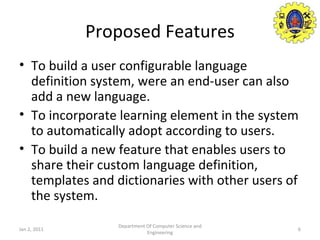 Proposed Features To build a user configurable language definition system, were an end-user can also add a new language. To incorporate learning element in the system to automatically adopt according to users. To build a new feature that enables users to share their custom language definition, templates and dictionaries with other users of the system. Jan 2, 2011 Department Of Computer Science and Engineering 