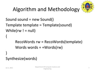 Algorithm and Methodology Sound sound = new Sound() Template template = Template(sound) While(rw ! = null) { RecoWords rw = RecoWords(template) Words words = +Words(rw) } Synthesize(words) Jan 2, 2011 Department Of Computer Science and Engineering 
