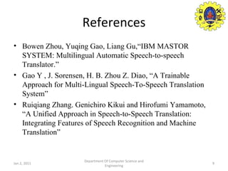 References Bowen Zhou, Yuqing Gao, Liang Gu,“IBM MASTOR SYSTEM: Multilingual Automatic Speech-to-speech Translator.” Gao Y , J. Sorensen, H. B. Zhou Z. Diao, “A Trainable Approach for Multi-Lingual Speech-To-Speech Translation System” Ruiqiang Zhang. Genichiro Kikui and Hirofumi Yamamoto, “A Unified Approach in Speech-to-Speech Translation: Integrating Features of Speech Recognition and Machine Translation” Jan 2, 2011 Department Of Computer Science and Engineering 