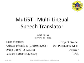MuLiST : Multi-Lingual Speech Translator Batch Members: Apinaya Prethi K N (070105122005) Dhilip C (070105122015) Pavithra R (070105122066) Jan 2, 2011 Department Of Computer Science and Engineering Project Guide: Mr. Prabhakar M.E  Lecturer CSE Batch no : 22 Review no : Zero 