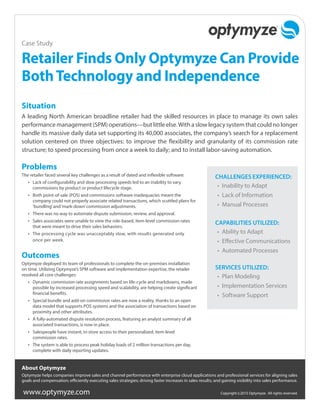 www.optymyze.com Copyright ©2015 Optymyze. All rights reserved.
Problems
The retailer faced several key challenges as a result of dated and inflexible software:
•	 Lack of configurability and slow processing speeds led to an inability to vary
commissions by product or product lifecycle stage.
•	 Both point-of-sale (POS) and commissions software inadequacies meant the
company could not properly associate related transactions, which scuttled plans for
‘bundling’and‘mark-down’commission adjustments.
•	 There was no way to automate dispute submission, review, and approval.
•	 Sales associates were unable to view the role-based, item-level commission rates
that were meant to drive their sales behaviors.
•	 The processing cycle was unacceptably slow, with results generated only
once per week.
Outcomes
Optymyze deployed its team of professionals to complete the on-premises installation
on time. Utilizing Optymyze’s SPM software and implementation expertise, the retailer
resolved all core challenges:
•	 Dynamic commission rate assignments based on life-cycle and markdowns, made
possible by increased processing speed and scalability, are helping create significant
financial benefits.
•	 Special bundle and add-on commission rates are now a reality, thanks to an open
data model that supports POS systems and the association of transactions based on
proximity and other attributes.
•	 A fully-automated dispute resolution process, featuring an analyst summary of all
associated transactions, is now in place.
•	 Salespeople have instant, in-store access to their personalized, item-level
commission rates.
•	 The system is able to process peak holiday loads of 2 million transactions per day,
complete with daily reporting updates.
Retailer Finds Only Optymyze Can Provide
BothTechnology and Independence
Situation
A leading North American broadline retailer had the skilled resources in place to manage its own sales
performance management (SPM) operations—but little else.With a slow legacy system that could no longer
handle its massive daily data set supporting its 40,000 associates, the company’s search for a replacement
solution centered on three objectives: to improve the flexibility and granularity of its commission rate
structure; to speed processing from once a week to daily; and to install labor-saving automation.
CHALLENGES EXPERIENCED:
•	 Inability to Adapt
•	 Lack of Information
•	 Manual Processes
CAPABILITIES UTILIZED:
•	 Ability to Adapt
•	 Effective Communications
•	 Automated Processes
SERVICES UTILIZED:
•	 Plan Modeling
•	 Implementation Services
•	 Software Support
Case Study
About Optymyze
Optymyze helps companies improve sales and channel performance with enterprise cloud applications and professional services for aligning sales
goals and compensation; efficiently executing sales strategies; driving faster increases in sales results; and gaining visibility into sales performance.
 