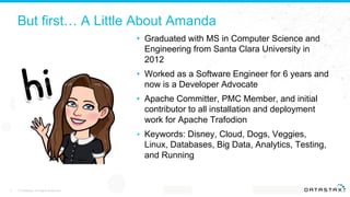 But first… A Little About Amanda
• Graduated with MS in Computer Science and
Engineering from Santa Clara University in
2012
• Worked as a Software Engineer for 6 years and
now is a Developer Advocate
• Apache Committer, PMC Member, and initial
contributor to all installation and deployment
work for Apache Trafodion
• Keywords: Disney, Cloud, Dogs, Veggies,
Linux, Databases, Big Data, Analytics, Testing,
and Running
© DataStax, All Rights Reserved.2 Confidential
 