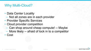 Why Multi-Cloud?
• Data Center Locality
– Not all zones are in each provider
• Provider Specific Services
• Cloud provider competition
– Can shop around cheap compute! -- Maybe
– More likely -- afraid of lock in to a competitor
• Cost
© DataStax, All Rights Reserved. Confidential23
 