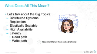 What Does All This Mean?
• Let’s talk about the Big Topics:
– Distributed Systems
– Replication
– Elastically Scalable
– High Availability
– Latency
• Read path
• Write path
© DataStax, All Rights Reserved. Confidential7
Note: Don’t forget this is just a brief intro!
 